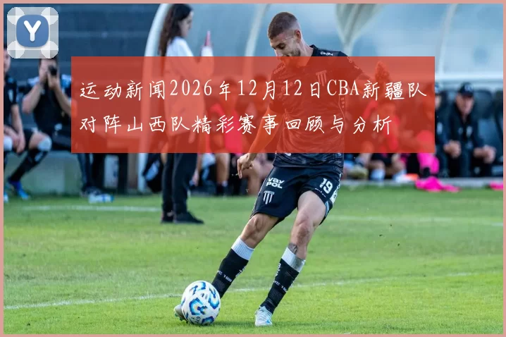 运动新闻2026年12月12日CBA新疆队对阵山西队精彩赛事回顾与分析